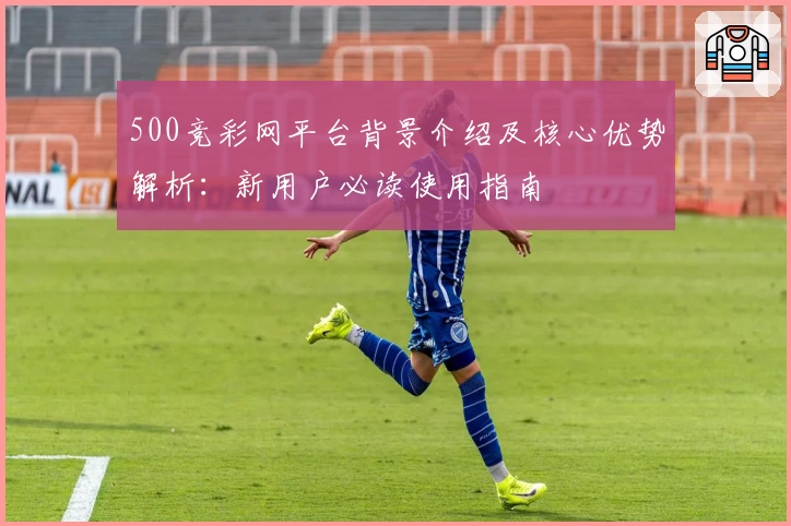 500竞彩网平台背景介绍及核心优势解析：新用户必读使用指南