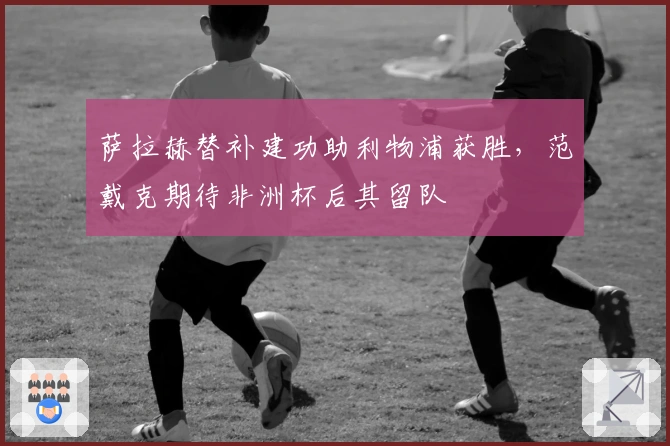萨拉赫替补建功助利物浦获胜，范戴克期待非洲杯后其留队