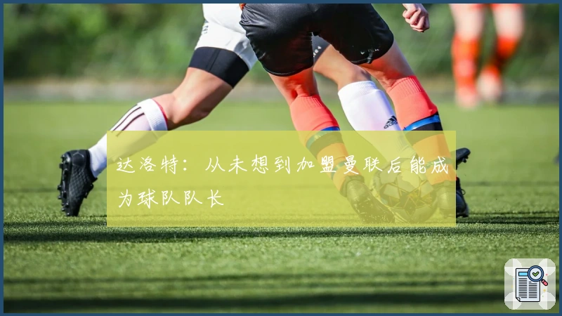 达洛特：从未想到加盟曼联后能成为球队队长