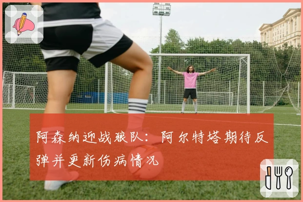 阿森纳迎战狼队：阿尔特塔期待反弹并更新伤病情况