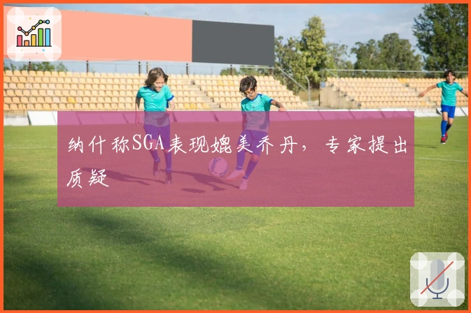 纳什称SGA表现媲美乔丹，专家提出质疑