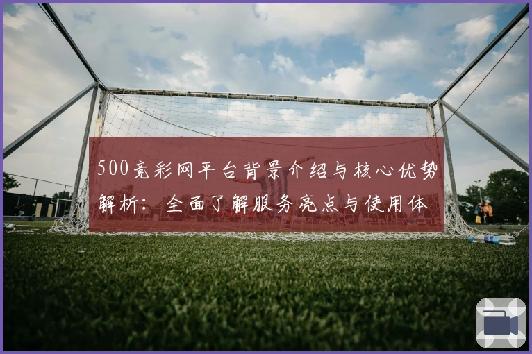 500竞彩网平台背景介绍与核心优势解析：全面了解服务亮点与使用体验