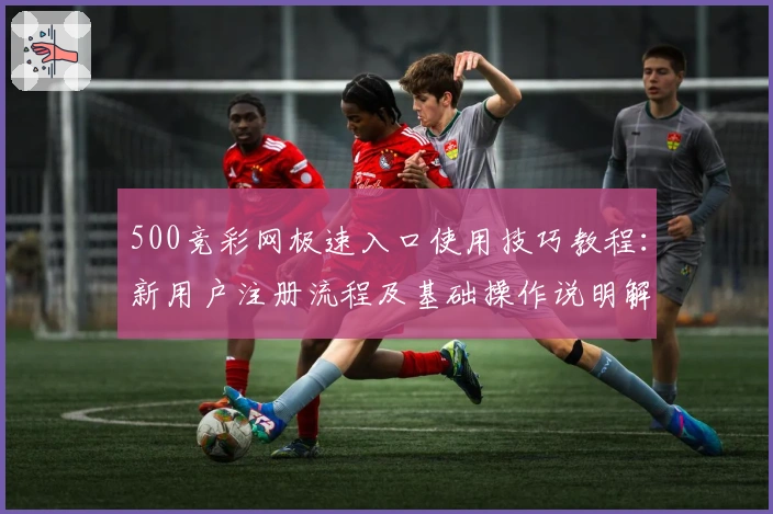 500竞彩网极速入口使用技巧教程：新用户注册流程及基础操作说明解析