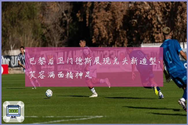 巴黎后卫门德斯展现光头新造型，笑容满面精神足