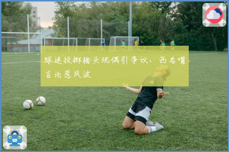 球迷投掷猪头玩偶引争议，西名嘴言论惹风波