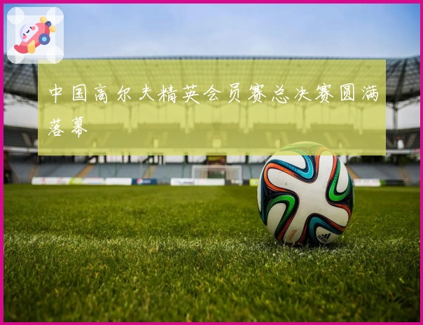 中国高尔夫精英会员赛总决赛圆满落幕