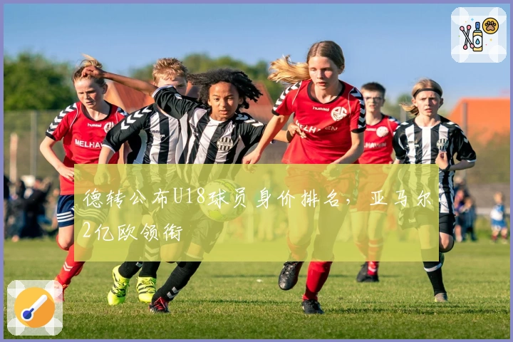 德转公布U18球员身价排名，亚马尔2亿欧领衔