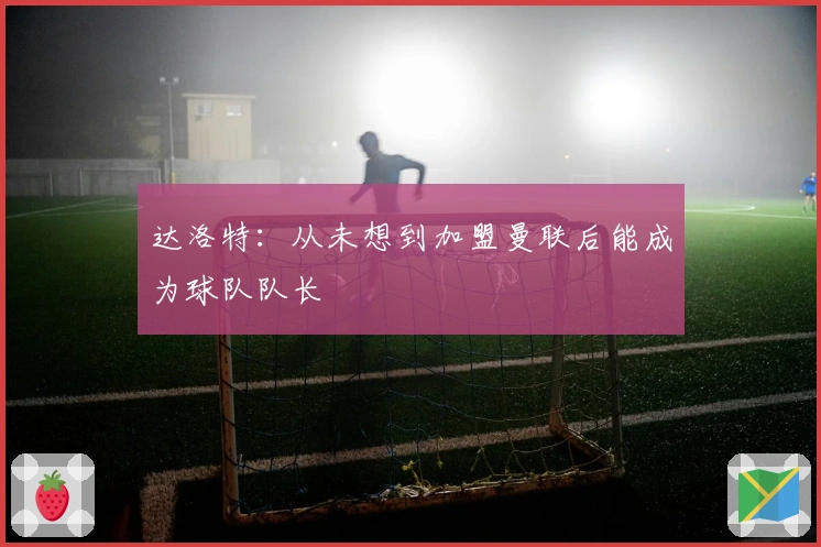 达洛特：从未想到加盟曼联后能成为球队队长