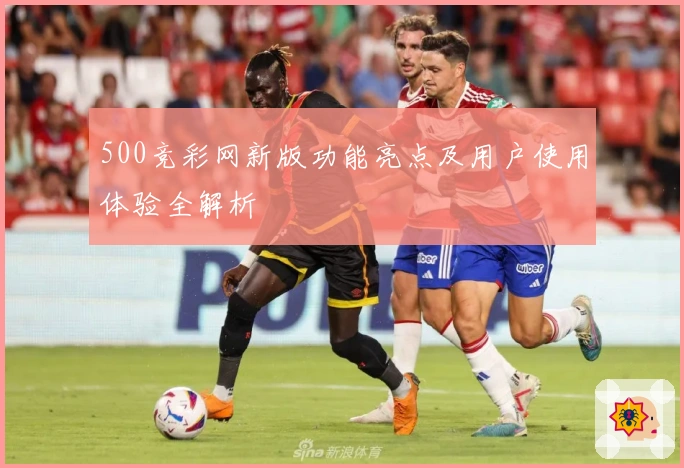 500竞彩网新版功能亮点及用户使用体验全解析
