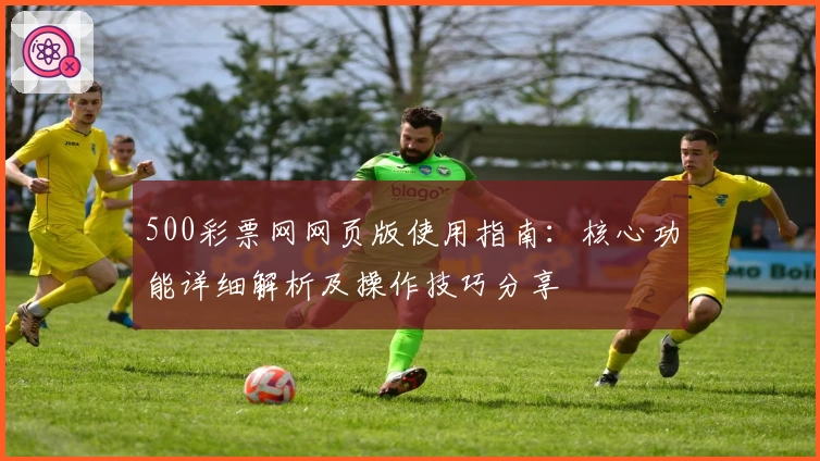 500彩票网网页版使用指南：核心功能详细解析及操作技巧分享
