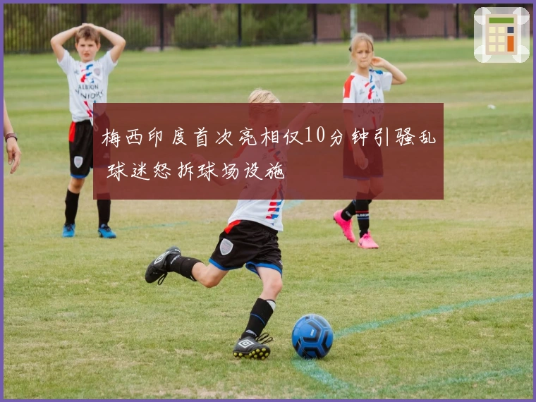 梅西印度首次亮相仅10分钟引骚乱 球迷怒拆球场设施