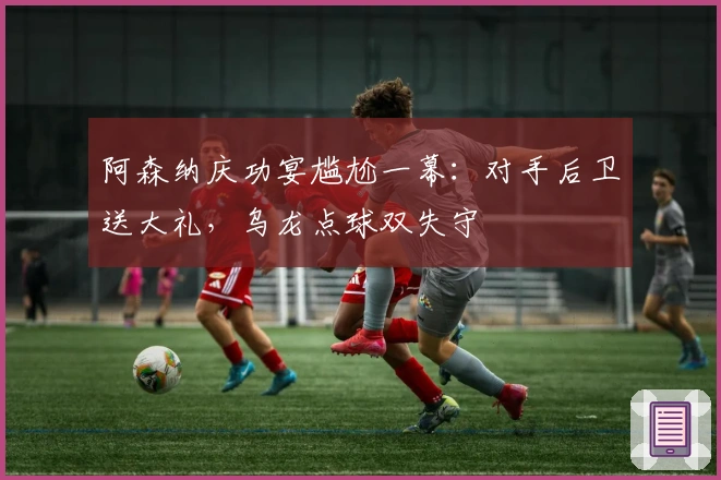 阿森纳庆功宴尴尬一幕：对手后卫送大礼，乌龙点球双失守