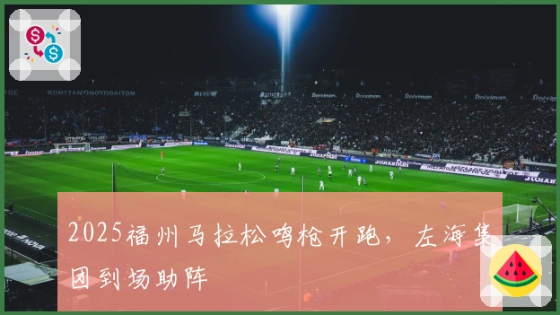 2025福州马拉松鸣枪开跑，左海集团到场助阵