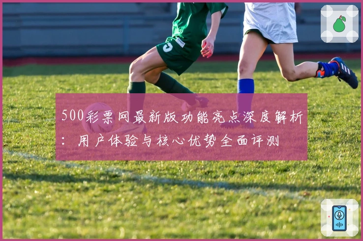 500彩票网最新版功能亮点深度解析：用户体验与核心优势全面评测