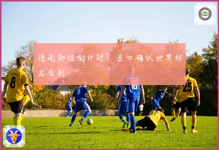 德尚卸任倒计时？亲口确认世界杯后告别